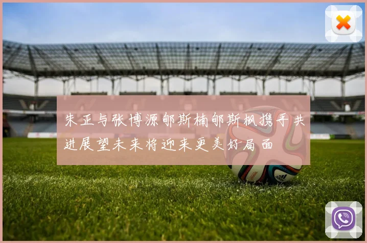 朱正与张博源郇斯楠郇斯枫携手共进展望未来将迎来更美好局面