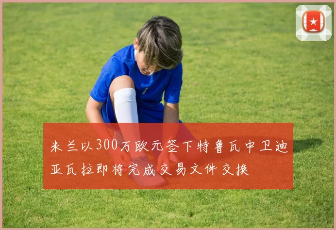 米兰以300万欧元签下特鲁瓦中卫迪亚瓦拉即将完成交易文件交换