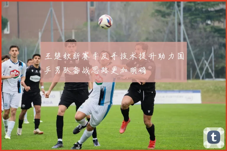 王楚钦新赛季反手技术提升助力国乒男队备战思路更加明确