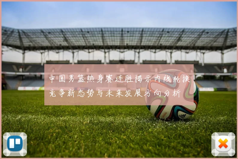 中国男篮热身赛连胜揭示内线轮换竞争新态势与未来发展方向分析