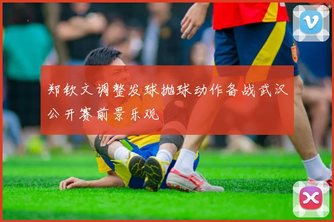 郑钦文调整发球抛球动作备战武汉公开赛前景乐观