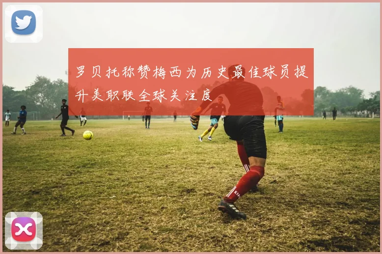 罗贝托称赞梅西为历史最佳球员提升美职联全球关注度
